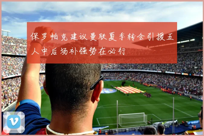 保罗帕克建议曼联夏季转会引援五人中后场补强势在必行