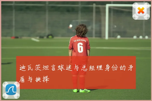 迪瓦茨坦言球迷与总经理身份的矛盾与抉择