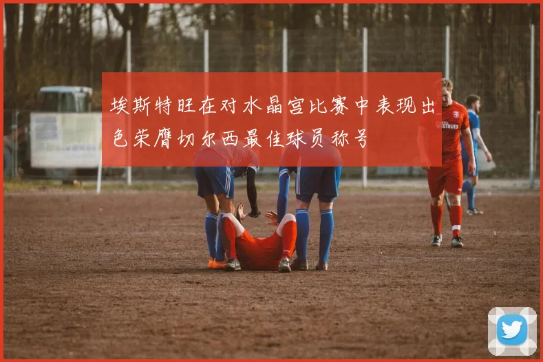 埃斯特旺在对水晶宫比赛中表现出色荣膺切尔西最佳球员称号