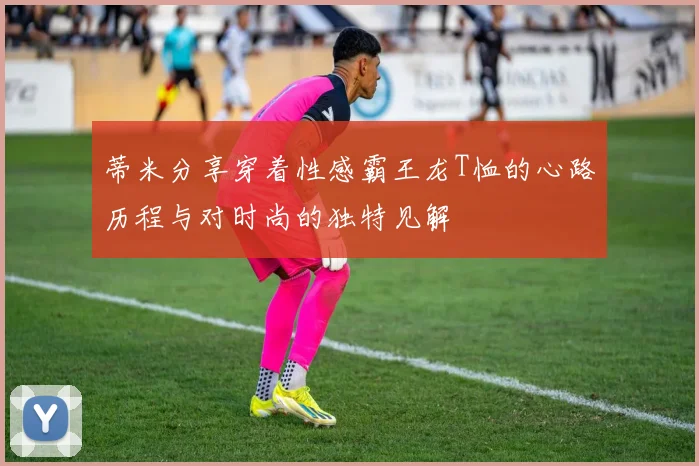 蒂米分享穿着性感霸王龙T恤的心路历程与对时尚的独特见解