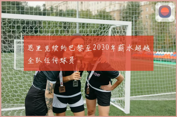 恩里克续约巴黎至2030年薪水超越全队任何球员