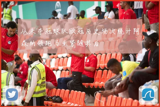 从未夺冠球队欧冠历史场次统计阿森纳领跑马竞紧随其后