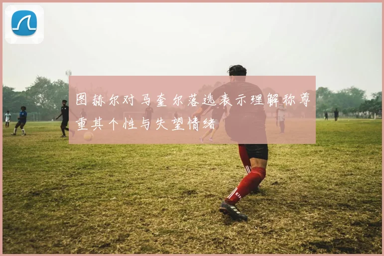 图赫尔对马奎尔落选表示理解称尊重其个性与失望情绪