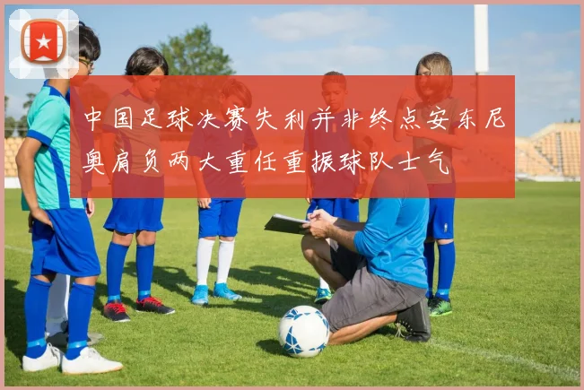 中国足球决赛失利并非终点安东尼奥肩负两大重任重振球队士气