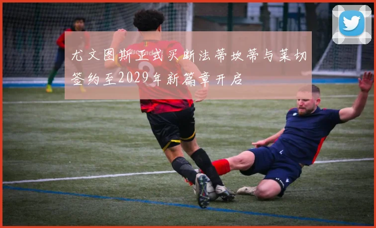 尤文图斯正式买断法蒂坎蒂与莱切签约至2029年新篇章开启