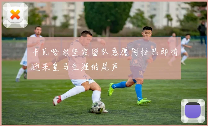 卡瓦哈尔坚定留队意愿阿拉巴即将迎来皇马生涯的尾声
