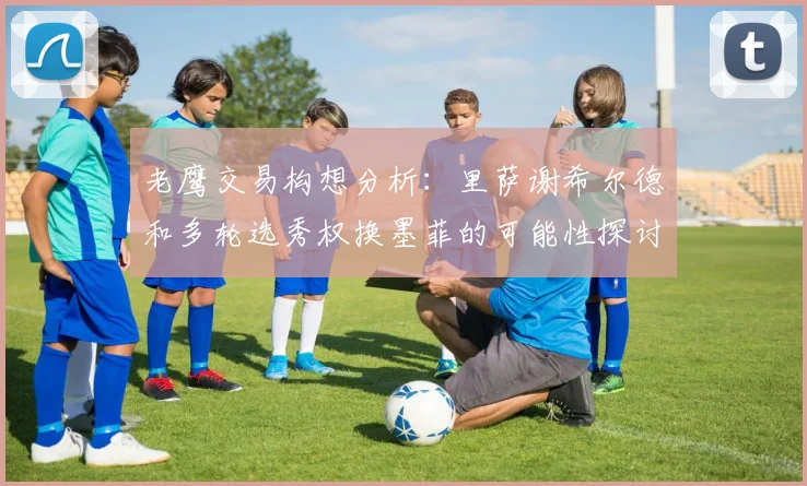 老鹰交易构想分析：里萨谢希尔德和多轮选秀权换墨菲的可能性探讨