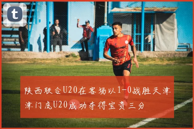 陕西联合U20在客场以1-0战胜天津津门虎U20成功夺得宝贵三分