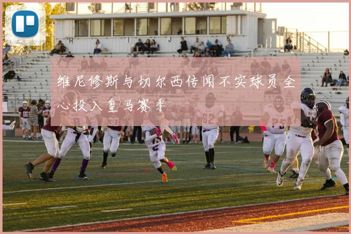 维尼修斯与切尔西传闻不实球员全心投入皇马赛季