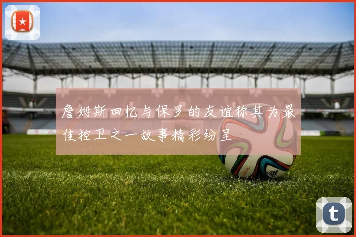 詹姆斯回忆与保罗的友谊称其为最佳控卫之一故事精彩纷呈