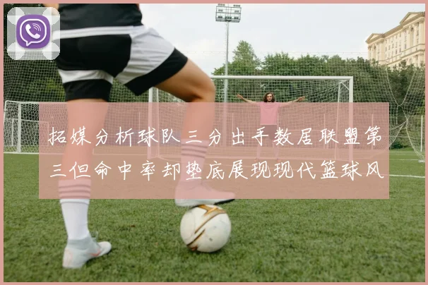 拓媒分析球队三分出手数居联盟第三但命中率却垫底展现现代篮球风格