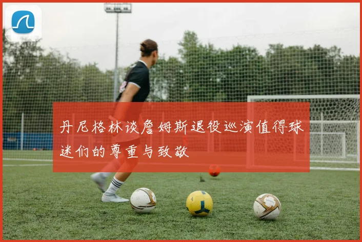 丹尼格林谈詹姆斯退役巡演值得球迷们的尊重与致敬