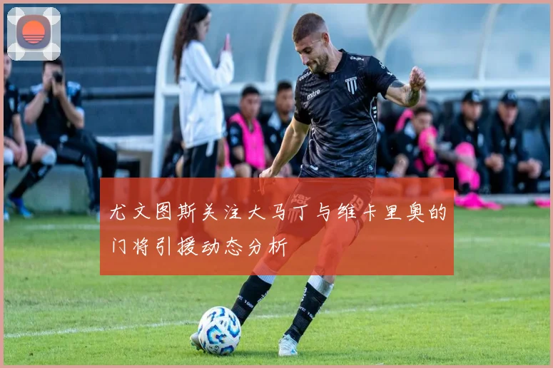 尤文图斯关注大马丁与维卡里奥的门将引援动态分析