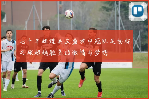 七十年辉煌共庆盛典中冠队足协杯之旅超越胜负的激情与梦想