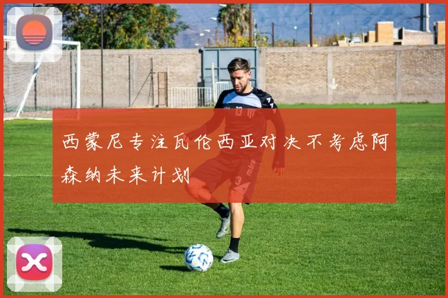 西蒙尼专注瓦伦西亚对决不考虑阿森纳未来计划