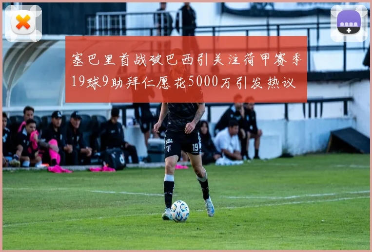 塞巴里首战破巴西引关注荷甲赛季19球9助拜仁愿花5000万引发热议